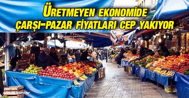 Üretmeyen ekonomide çarşı pazar fiyatları cep yakıyor